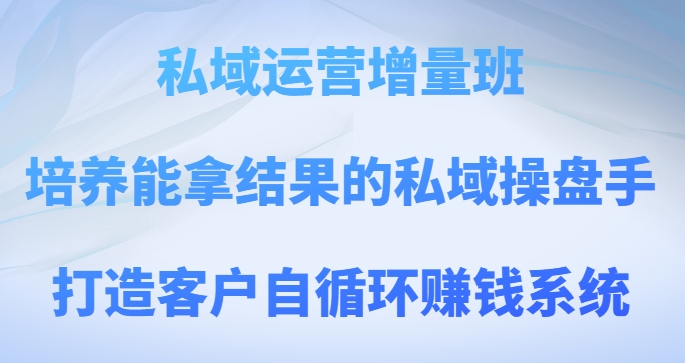 私域运营增量班，培养能拿结果的私域操盘手，打造客户自循环賺米系统