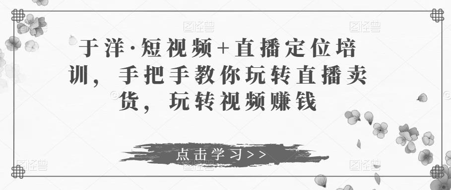 于洋·短视频+直播定位培训，手把手教你玩转直播卖货，玩转视频賺米