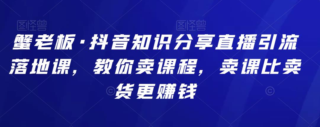 蟹老板·抖音知识分享直播引流落地课，教你卖课程，卖课比卖货更賺米