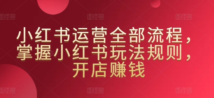 小红书运营全部流程，掌握小红书玩法规则，开店賺米