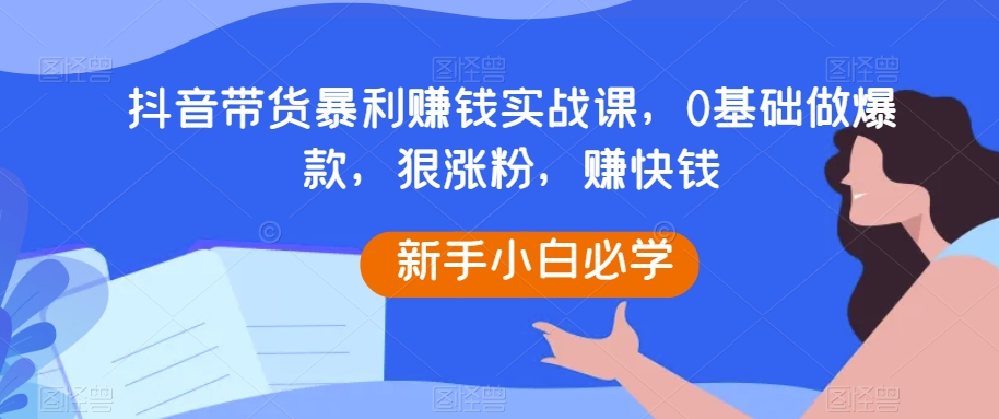 抖音带货暴利賺米实战课，0基础做爆款，狠涨粉，赚快钱