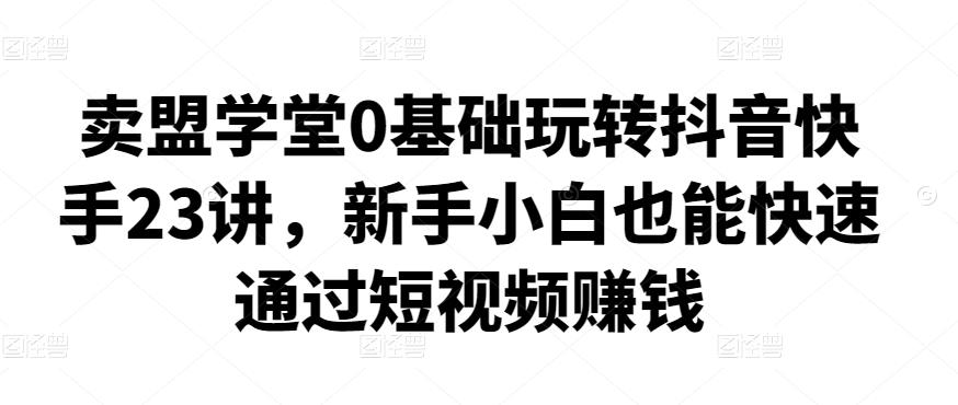 卖盟学堂0基础玩转抖音快手23讲，新手小白也能快速通过短视频賺米