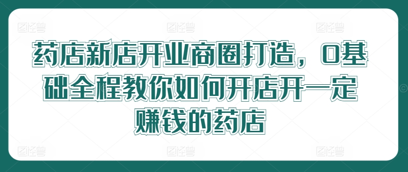 药店新店开业商圈打造，0基础全程教你如何开店开一定賺米的药店