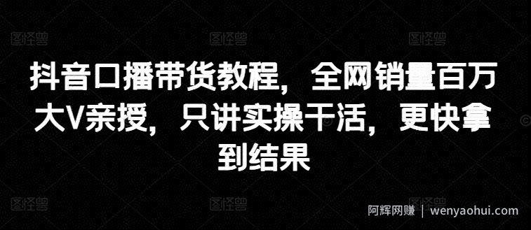 抖音口播带货教程,全网销量百万大V亲授,只讲实操干活,更快拿到结果