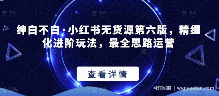 【推荐】绅白不白·小红书无货源第六版，精细化进阶玩法，最全思路运营