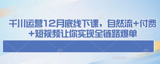 千川运营12月底线下课，自然流+付费+短视频让你实现全链路爆单