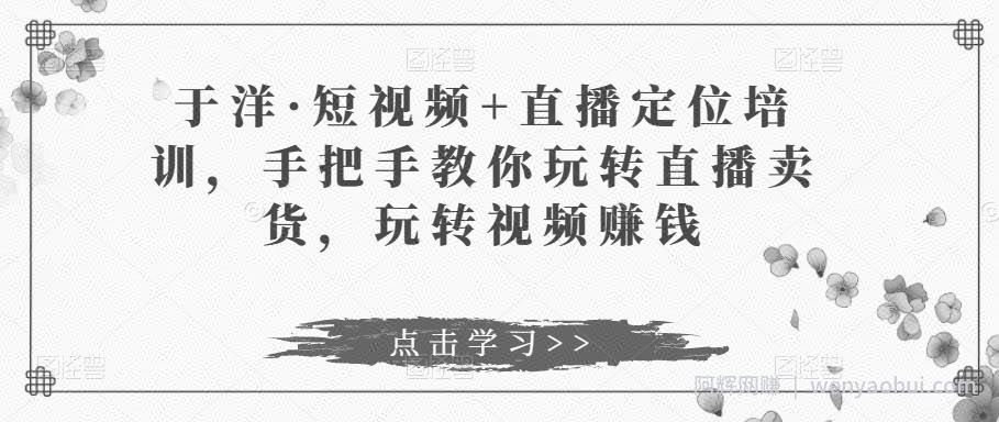 于洋·短视频+直播定位培训，手把手教你玩转直播卖货，玩转视频賺米