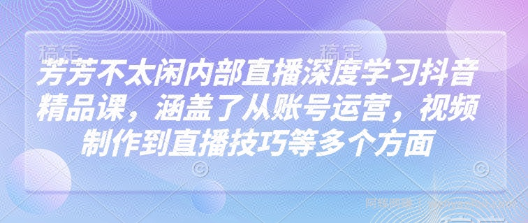 芳芳不太闲内部直播深度学习抖音精品课，涵盖了从账号运营，视频制作到直播技巧等多个方面