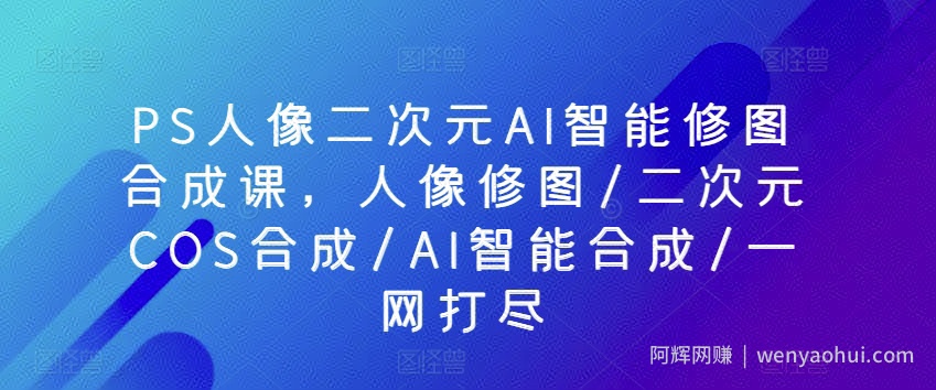PS人像二次元AI智能修图合成课，人像修图/二次元COS合成/AI智能合成/一网打尽