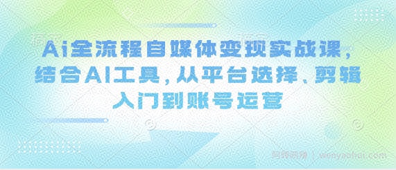 Ai全流程自媒体变现实战课,结合AI工具,从平台选择、剪辑入门到账号运营