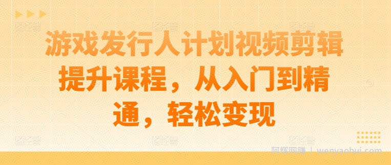 游戏发行人计划视频剪辑提升课程，从入门到精通，轻松变现