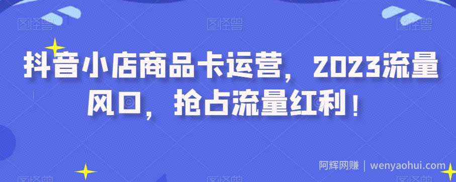 抖音小店商品卡运营，2023流量风口，抢占流量红利！