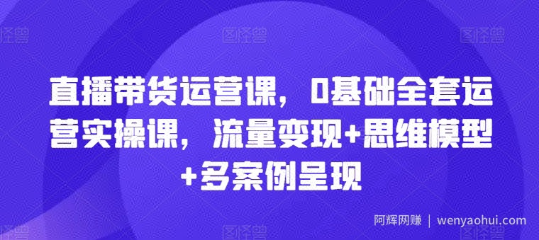 直播带货运营课，0基础全套运营实操课，流量变现+思维模型+多案例呈现
