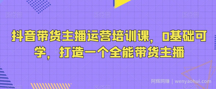 抖音带货主播运营培训课，0基础可学，打造一个全能带货主播