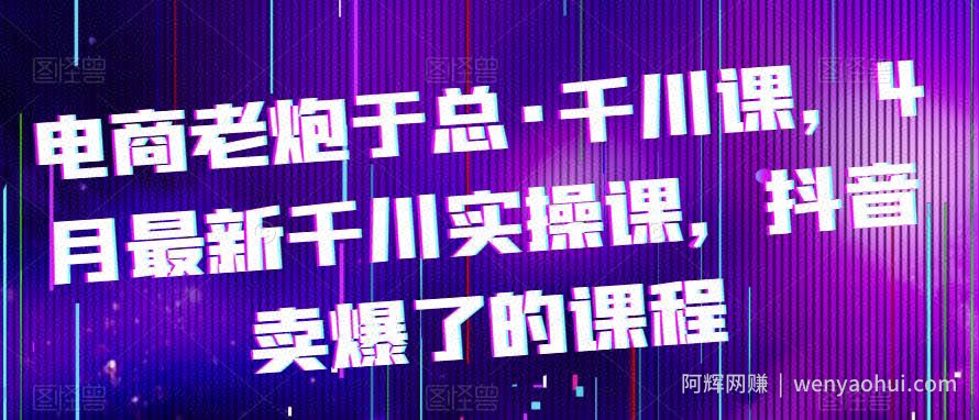 电商老炮于总·千川课，最新千川实操课，抖音卖爆了的课程