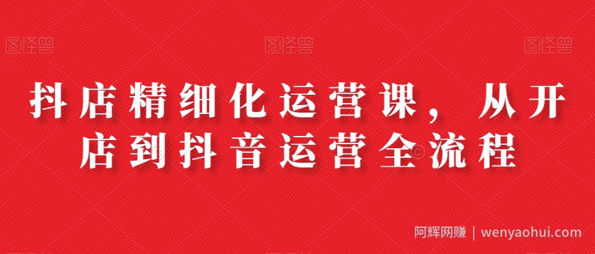 抖店精细化运营课，从开店到抖音运营全流程