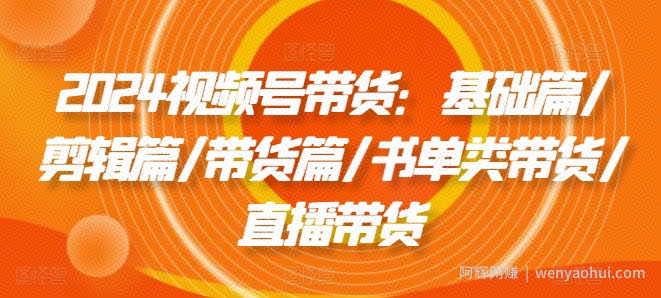 2024视频号带货：基础篇/剪辑篇/带货篇/书单类带货/直播带货