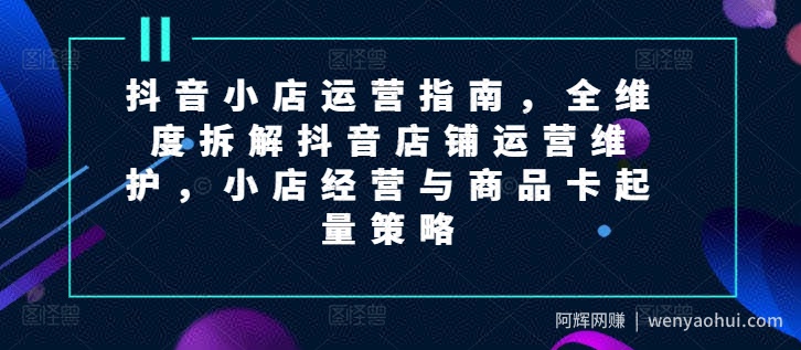 抖音小店运营指南，全维度拆解抖音店铺运营维护，小店经营与商品卡起量策略