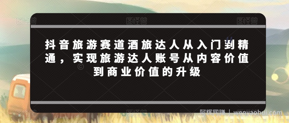 抖音旅游赛道酒旅达人从入门到精通，实现旅游达人账号从内容价值到商业价值的升级