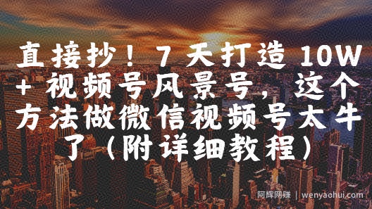直接抄！7 天打造 10W + 视频号风景号，这个方法做微信视频号太牛了(附详细教程)