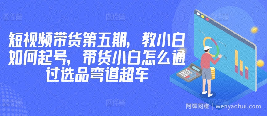 价值2980短视频带货第五期，教小白如何起号，带货小白怎么通过选品弯道超车