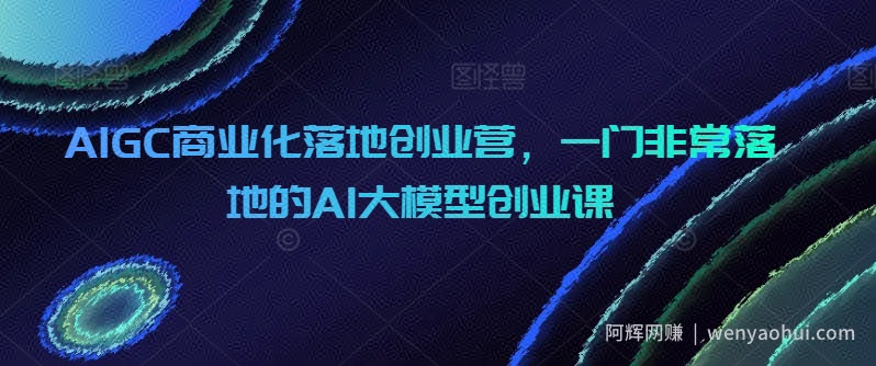 AIGC商业化落地创业营，一门非常落地的AI大模型创业课