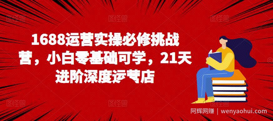 1688运营实操必修挑战营,小白零基础可学,21天进阶深度运营店
