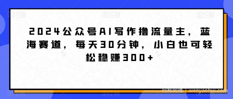 2024公众号AI写作撸流量主，蓝海赛道，每天30分钟，小白也可轻松稳赚300+【揭秘】