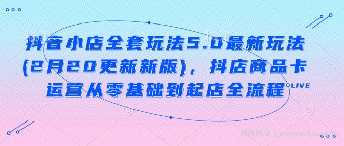 抖音小店全套玩法5.0最新玩法(2月20更新新版),抖店商品卡运营从零基础到起店全流程