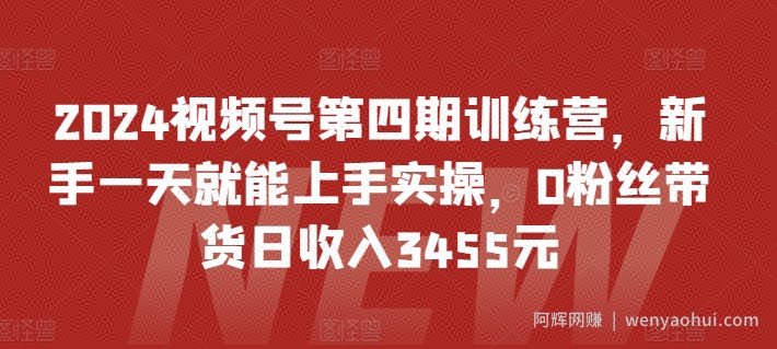 2024视频号第四期训练营，新手一天就能上手实操，0粉丝带货日收入3455元